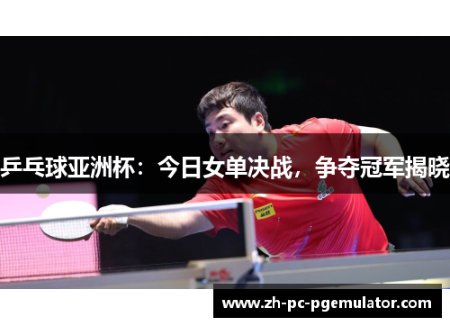 乒乓球亚洲杯：今日女单决战，争夺冠军揭晓