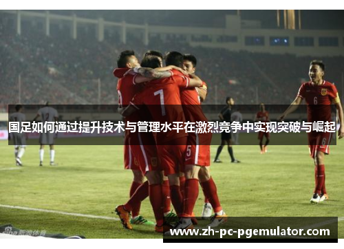 国足如何通过提升技术与管理水平在激烈竞争中实现突破与崛起