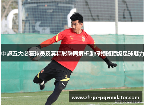 中超五大必看球员及其精彩瞬间解析助你领略顶级足球魅力