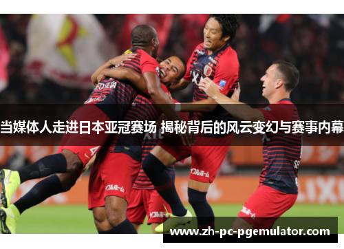当媒体人走进日本亚冠赛场 揭秘背后的风云变幻与赛事内幕