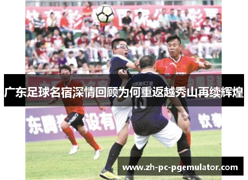 广东足球名宿深情回顾为何重返越秀山再续辉煌