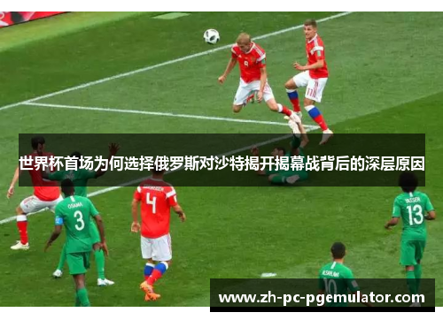 世界杯首场为何选择俄罗斯对沙特揭开揭幕战背后的深层原因