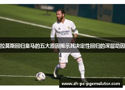 拉莫斯回归皇马的五大原因揭示其决定性回归的深层动因