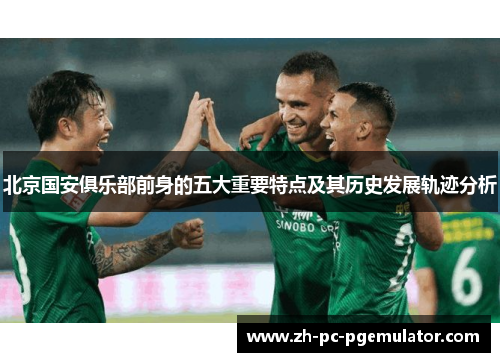 北京国安俱乐部前身的五大重要特点及其历史发展轨迹分析