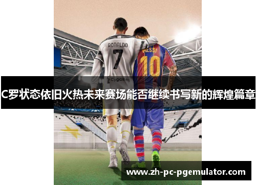 C罗状态依旧火热未来赛场能否继续书写新的辉煌篇章
