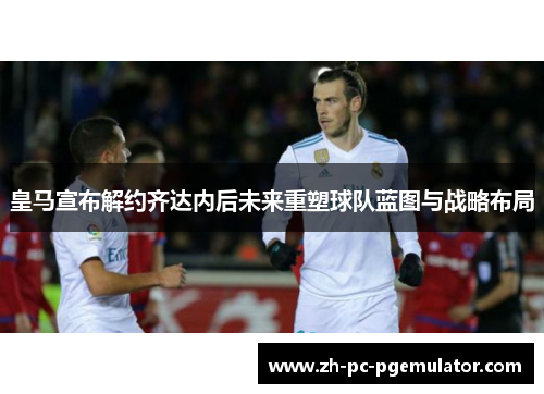 皇马宣布解约齐达内后未来重塑球队蓝图与战略布局