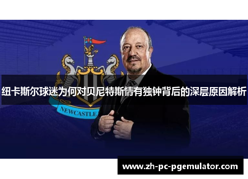 纽卡斯尔球迷为何对贝尼特斯情有独钟背后的深层原因解析