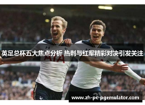 英足总杯五大焦点分析 热刺与红军精彩对决引发关注