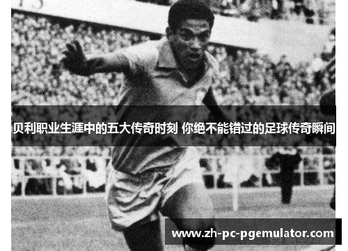 贝利职业生涯中的五大传奇时刻 你绝不能错过的足球传奇瞬间