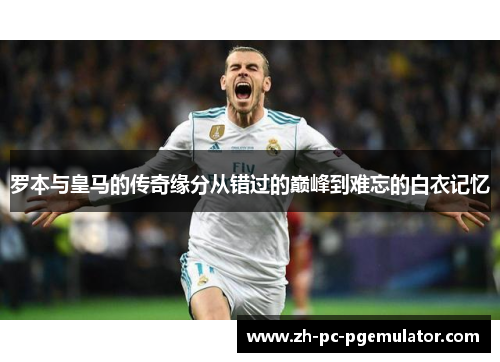 罗本与皇马的传奇缘分从错过的巅峰到难忘的白衣记忆