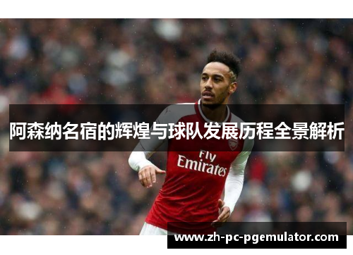 阿森纳名宿的辉煌与球队发展历程全景解析