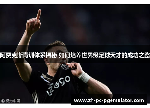 阿贾克斯青训体系揭秘 如何培养世界级足球天才的成功之路