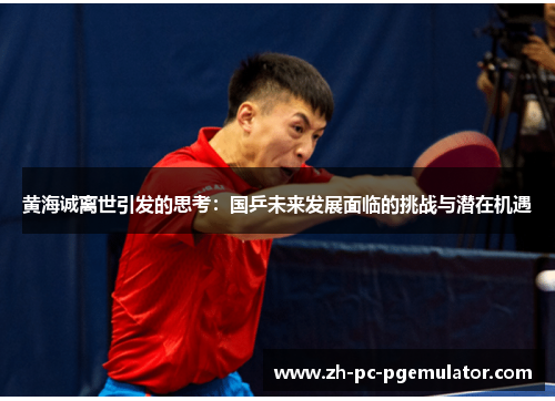黄海诚离世引发的思考：国乒未来发展面临的挑战与潜在机遇