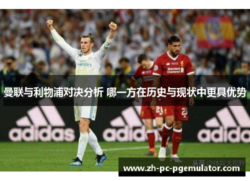 曼联与利物浦对决分析 哪一方在历史与现状中更具优势