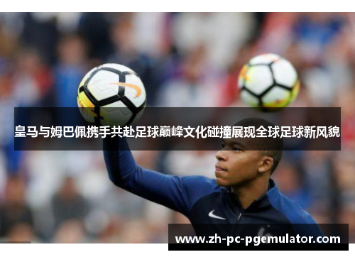 皇马与姆巴佩携手共赴足球巅峰文化碰撞展现全球足球新风貌