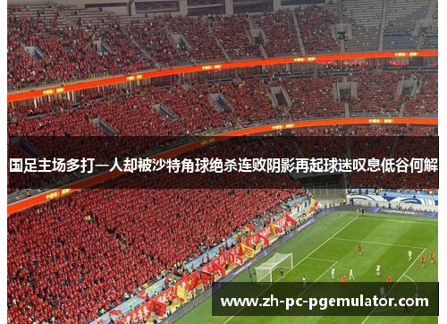国足主场多打一人却被沙特角球绝杀连败阴影再起球迷叹息低谷何解