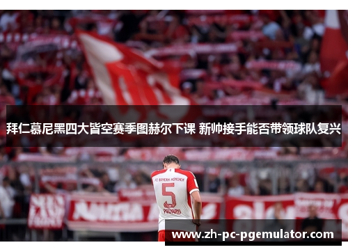 拜仁慕尼黑四大皆空赛季图赫尔下课 新帅接手能否带领球队复兴