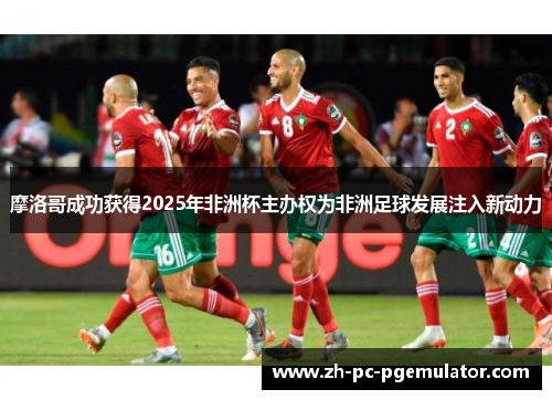 摩洛哥成功获得2025年非洲杯主办权为非洲足球发展注入新动力