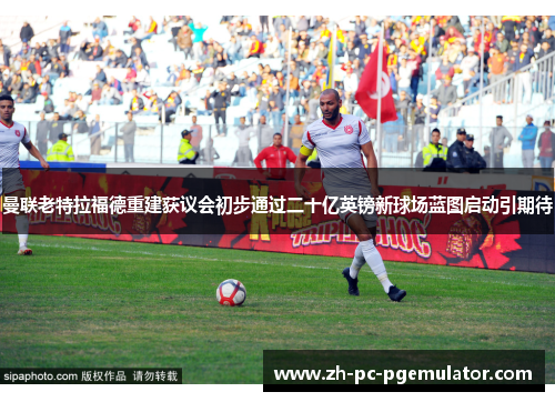 曼联老特拉福德重建获议会初步通过二十亿英镑新球场蓝图启动引期待