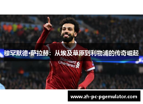 穆罕默德·萨拉赫：从埃及草原到利物浦的传奇崛起